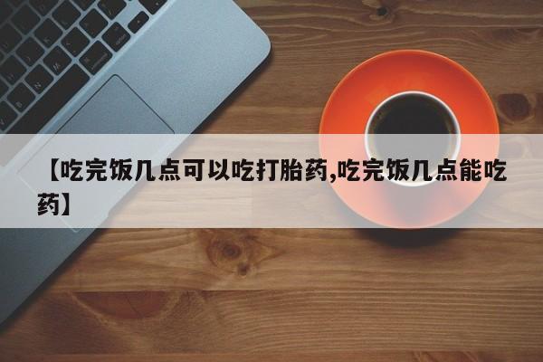 流产药专卖微信【吃完饭几点可以吃打胎药,吃完饭几点能吃药】