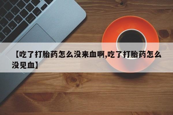 流产药专卖微信【吃了打胎药怎么没来血啊,吃了打胎药怎么没见血】