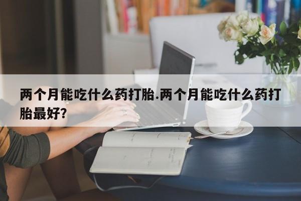 流产药专卖微信两个月能吃什么药打胎.两个月能吃什么药打胎最好？