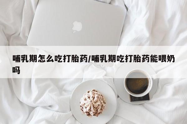 流产药专卖微信哺乳期怎么吃打胎药/哺乳期吃打胎药能喂奶吗