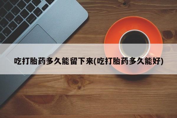 流产药专卖微信吃打胎药多久能留下来(吃打胎药多久能好)