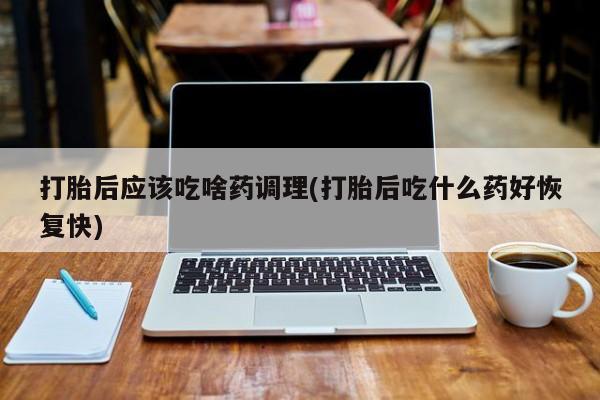 流产药专卖微信打胎后应该吃啥药调理(打胎后吃什么药好恢复快)