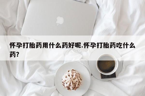 流产药专卖微信怀孕打胎药用什么药好呢.怀孕打胎药吃什么药？