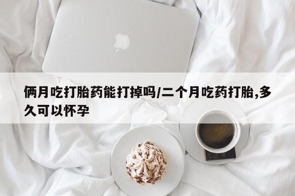 流产药专卖微信俩月吃打胎药能打掉吗/二个月吃药打胎,多久可以怀孕