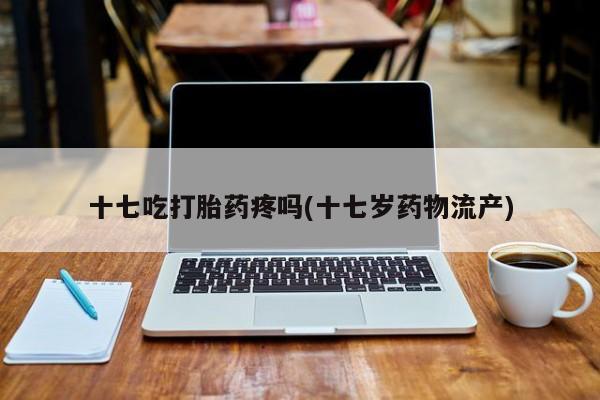 流产药专卖微信十七吃打胎药疼吗(十七岁药物流产)