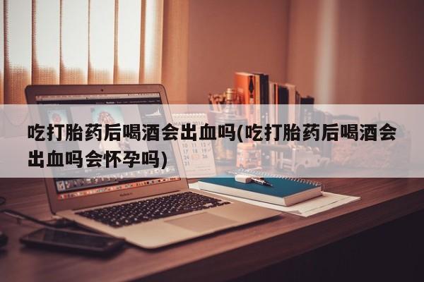 流产药专卖微信吃打胎药后喝酒会出血吗(吃打胎药后喝酒会出血吗会怀孕吗)