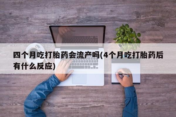 流产药专卖微信四个月吃打胎药会流产吗(4个月吃打胎药后有什么反应)