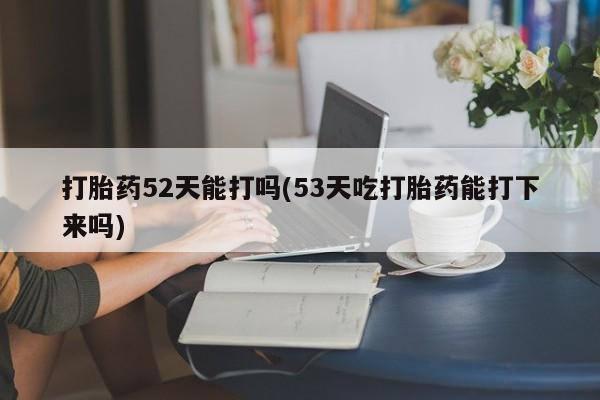 流产药专卖微信打胎药52天能打吗(53天吃打胎药能打下来吗)