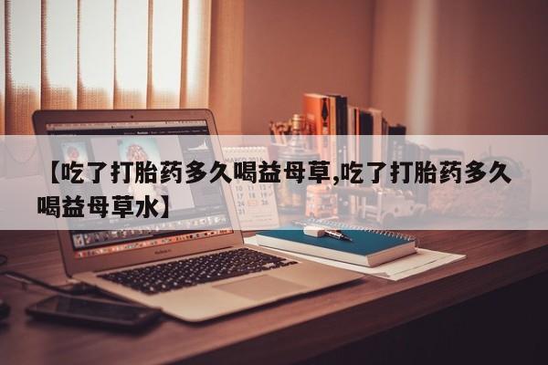 流产药专卖微信【吃了打胎药多久喝益母草,吃了打胎药多久喝益母草水】