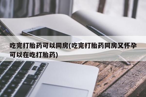 流产药专卖微信吃完打胎药可以同房(吃完打胎药同房又怀孕可以在吃打胎药)
