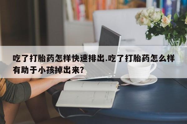 流产药专卖微信吃了打胎药怎样快速排出.吃了打胎药怎么样有助于小孩掉出来？