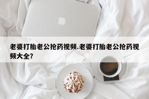 流产药专卖微信老婆打胎老公抢药视频.老婆打胎老公抢药视频大全？
