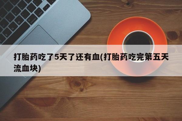 流产药专卖微信打胎药吃了5天了还有血(打胎药吃完第五天流血块)
