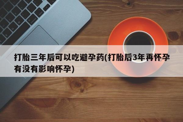 流产药专卖微信打胎三年后可以吃避孕药(打胎后3年再怀孕有没有影响怀孕)