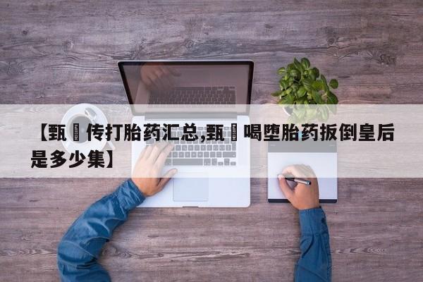 流产药专卖微信【甄嬛传打胎药汇总,甄嬛喝堕胎药扳倒皇后是多少集】