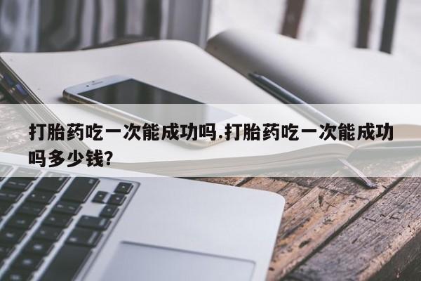 流产药专卖微信打胎药吃一次能成功吗.打胎药吃一次能成功吗多少钱？