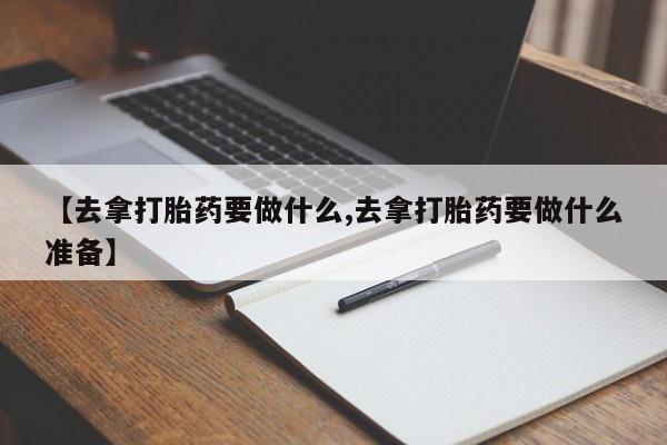 流产药专卖微信【去拿打胎药要做什么,去拿打胎药要做什么准备】