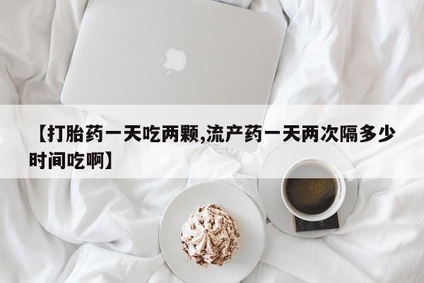 流产药专卖微信【打胎药一天吃两颗,流产药一天两次隔多少时间吃啊】