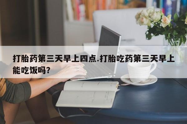 流产药专卖微信打胎药第三天早上四点.打胎吃药第三天早上能吃饭吗？
