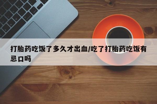 流产药专卖微信打胎药吃饭了多久才出血/吃了打胎药吃饭有忌口吗