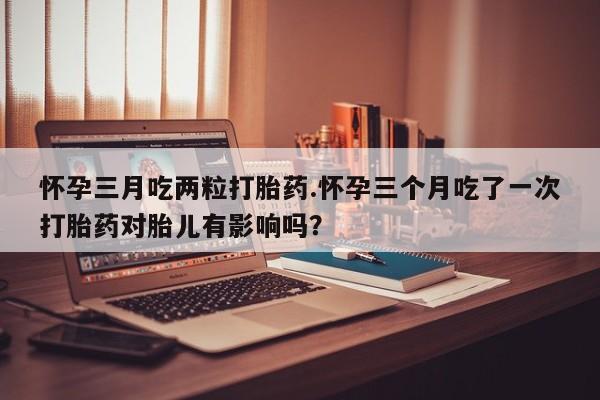 流产药专卖微信怀孕三月吃两粒打胎药.怀孕三个月吃了一次打胎药对胎儿有影响吗？