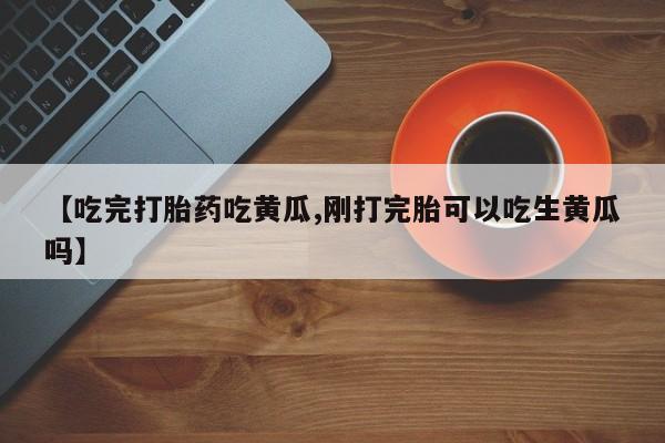 流产药专卖微信【吃完打胎药吃黄瓜,刚打完胎可以吃生黄瓜吗】