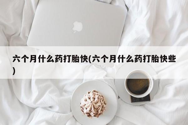 流产药专卖微信六个月什么药打胎快(六个月什么药打胎快些)