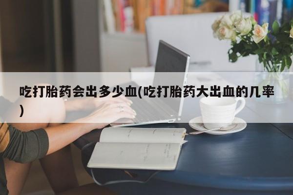 流产药专卖微信吃打胎药会出多少血(吃打胎药大出血的几率)