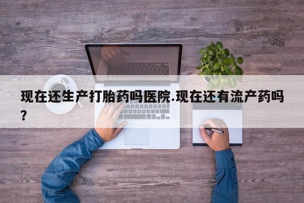 流产药专卖微信现在还生产打胎药吗医院.现在还有流产药吗？
