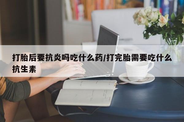 流产药专卖微信打胎后要抗炎吗吃什么药/打完胎需要吃什么抗生素