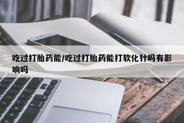 流产药专卖微信吃过打胎药能/吃过打胎药能打软化针吗有影响吗