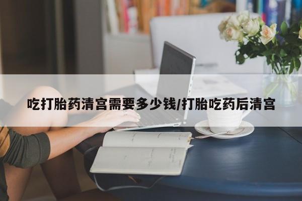 流产药专卖微信吃打胎药清宫需要多少钱/打胎吃药后清宫