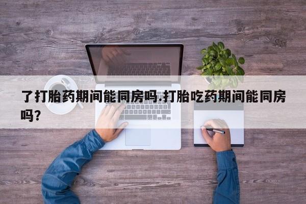 流产药专卖微信了打胎药期间能同房吗.打胎吃药期间能同房吗？