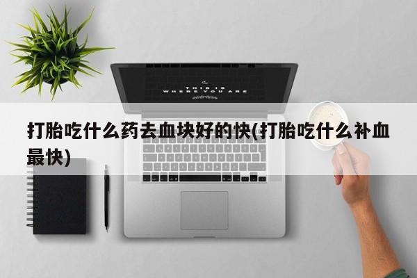 流产药专卖微信打胎吃什么药去血块好的快(打胎吃什么补血最快)