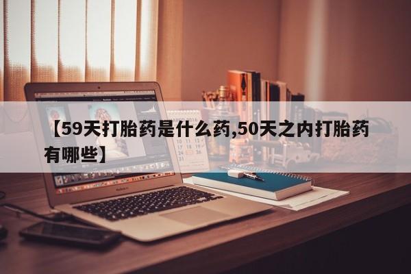 流产药专卖微信【59天打胎药是什么药,50天之内打胎药有哪些】
