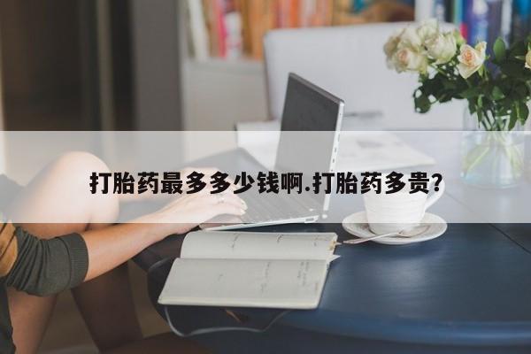 流产药专卖微信打胎药最多多少钱啊.打胎药多贵？