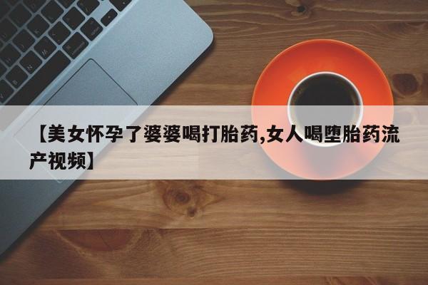 流产药专卖微信【美女怀孕了婆婆喝打胎药,女人喝堕胎药流产视频】