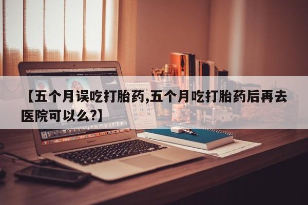流产药专卖微信【五个月误吃打胎药,五个月吃打胎药后再去医院可以么?】