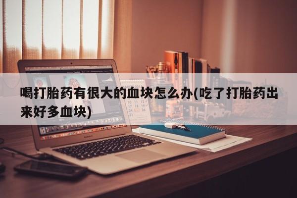 流产药专卖微信喝打胎药有很大的血块怎么办(吃了打胎药出来好多血块)