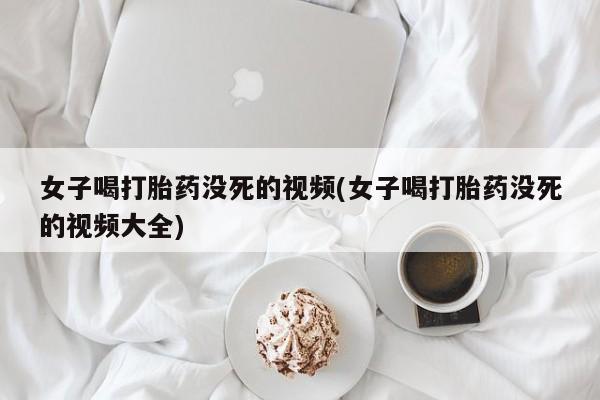流产药专卖微信女子喝打胎药没死的视频(女子喝打胎药没死的视频大全)