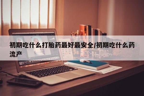 流产药专卖微信初期吃什么打胎药最好最安全/初期吃什么药流产