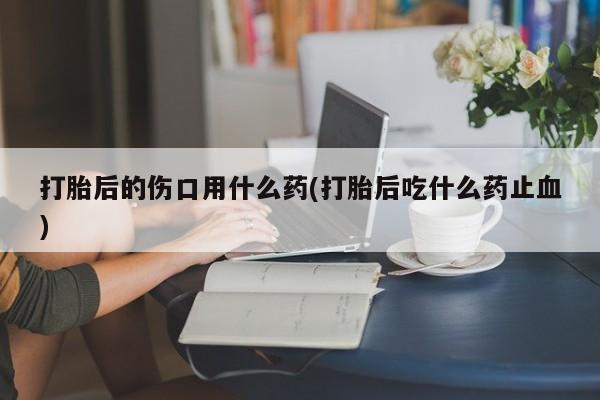 流产药专卖微信打胎后的伤口用什么药(打胎后吃什么药止血)