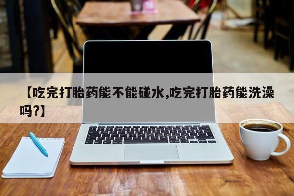 流产药专卖微信【吃完打胎药能不能碰水,吃完打胎药能洗澡吗?】