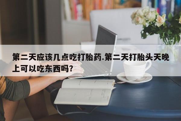 流产药专卖微信第二天应该几点吃打胎药.第二天打胎头天晚上可以吃东西吗？