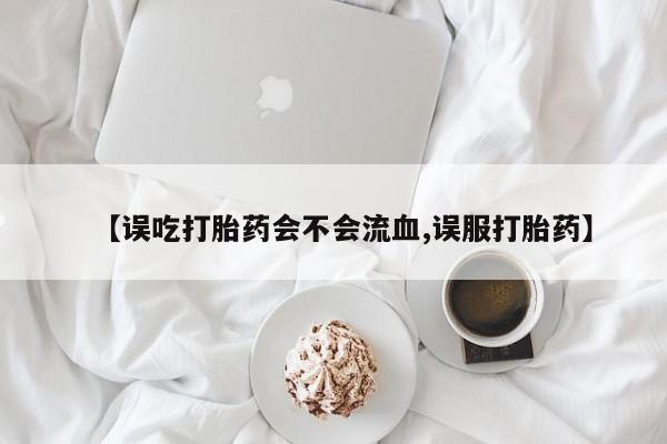 流产药专卖微信【误吃打胎药会不会流血,误服打胎药】