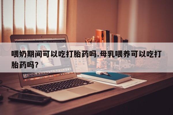 流产药专卖微信喂奶期间可以吃打胎药吗.母乳喂养可以吃打胎药吗？