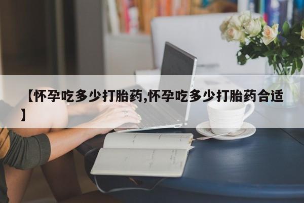 流产药专卖微信【怀孕吃多少打胎药,怀孕吃多少打胎药合适】