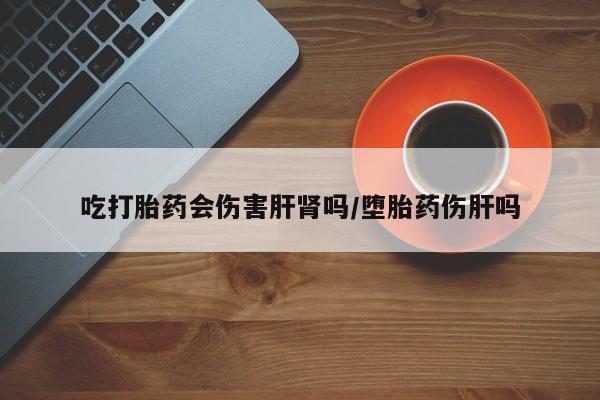 流产药专卖微信吃打胎药会伤害肝肾吗/堕胎药伤肝吗