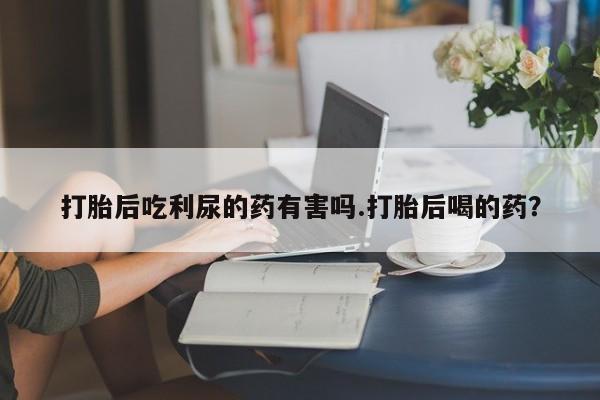 流产药专卖微信打胎后吃利尿的药有害吗.打胎后喝的药？