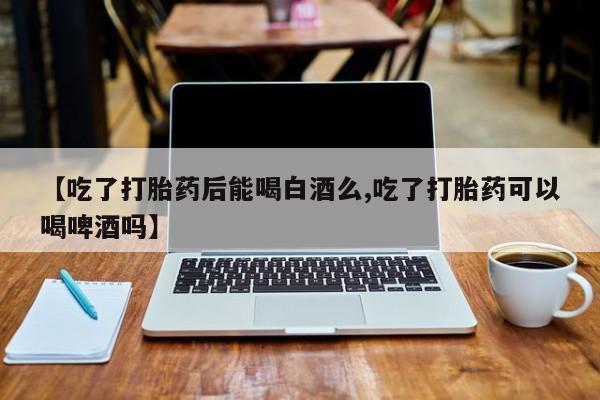 流产药专卖微信【吃了打胎药后能喝白酒么,吃了打胎药可以喝啤酒吗】